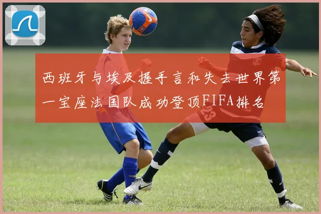 西班牙与埃及握手言和失去世界第一宝座法国队成功登顶FIFA排名