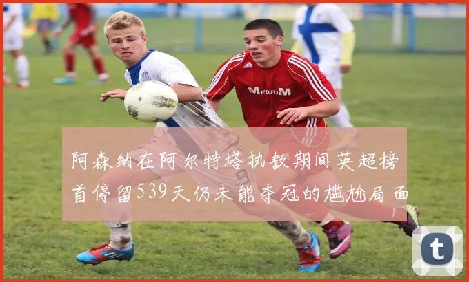 阿森纳在阿尔特塔执教期间英超榜首停留539天仍未能夺冠的尴尬局面