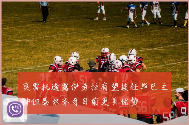莫雷托透露伊劳拉有望接任毕巴主帅但泰尔齐奇目前更具优势