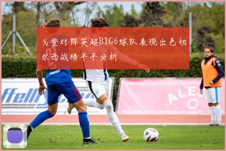 戈登对阵英超BIG6球队表现出色切尔西战绩平平分析