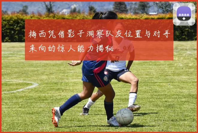 梅西凭借影子洞察队友位置与对手来向的惊人能力揭秘
