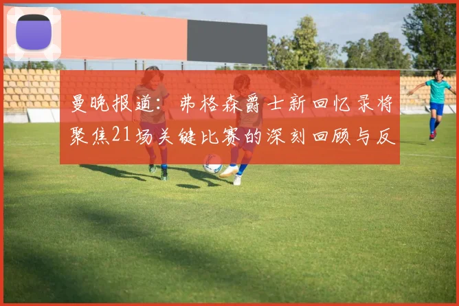曼晚报道：弗格森爵士新回忆录将聚焦21场关键比赛的深刻回顾与反思