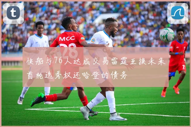 快船与76人达成交易雷霆互换未来首轮选秀权还哈登的债务
