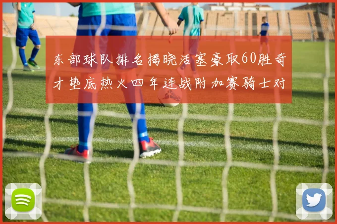 东部球队排名揭晓活塞豪取60胜奇才垫底热火四年连战附加赛骑士对决猛龙