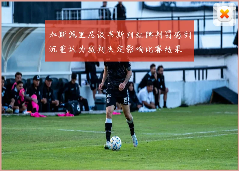 加斯佩里尼谈韦斯利红牌判罚感到沉重认为裁判决定影响比赛结果