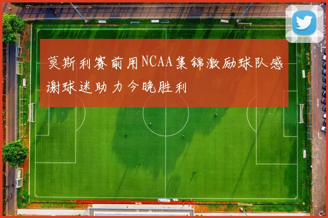 莫斯利赛前用NCAA集锦激励球队感谢球迷助力今晚胜利